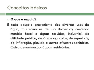 Conceitos básicos
O que é esgoto?
E todo despejo proveniente dos diversos usos da
água, tais como as de uso domestico, contendo
matéria fecal e águas servidas, industrial, de
utilidade publica, de áreas agrícolas, de superfície,
de infiltração, pluviais e outros efluentes sanitários.
Outra denominação: águas residuárias.


 