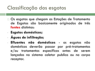 Classificação dos esgotos


•
•
•

Os esgotos que chegam as Estações de Tratamento
de Esgotos são basicamente originados de três
fontes distintas:
Esgotos domésticos;
Águas de infiltração;
Efluentes não domésticos - os esgotos não
domésticos deverão passar por pré-tratamentos
e/ou tratamentos específicos antes de serem
lançados no sistema coletor publico ou no corpo
receptor.

 