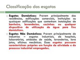 Classificação dos esgotos




Esgotos Domésticos: Provem principalmente das
residências, edificações comerciais, instituições ou
quaisquer edificações que contenham instalações de
banheiro, lavanderias, cozinhas ou qualquer
dispositivo de utilização de água para fins
domésticos.
Esgotos Não Domésticos: Provem principalmente de
industrias – esgotos industriais, de hospitais,
laboratórios, unidades de saúde, lavanderias, lava
jatos, oficinas mecânicas. Esses esgotos possuem
características próprias em função da atividade e do
processo industrial empregados.

 