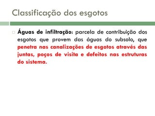 Classificação dos esgotos


Águas de infiltração: parcela de contribuição dos
esgotos que provem das águas do subsolo, que
penetra nas canalizações de esgotos através das
juntas, poços de visita e defeitos nas estruturas
do sistema.

 