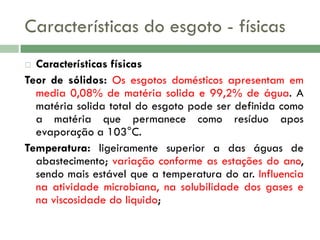 Características do esgoto - físicas
Características físicas
Teor de sólidos: Os esgotos domésticos apresentam em
media 0,08% de matéria solida e 99,2% de água. A
matéria solida total do esgoto pode ser definida como
a matéria que permanece como resíduo apos
evaporação a 103°C.
Temperatura: ligeiramente superior a das águas de
abastecimento; variação conforme as estações do ano,
sendo mais estável que a temperatura do ar. Influencia
na atividade microbiana, na solubilidade dos gases e
na viscosidade do liquido;


 