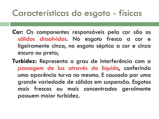 Características do esgoto - físicas
Cor: Os componentes responsáveis pela cor são os
sólidos dissolvidos. No esgoto fresco a cor e
ligeiramente cinza, no esgoto séptico a cor e cinza
escuro ou preto;
Turbidez: Representa o grau de interferência com a
passagem de luz através do liquido, conferindo
uma aparência turva no mesmo. E causada por uma
grande variedade de sólidos em suspensão. Esgotos
mais frescos ou mais concentrados geralmente
possuem maior turbidez.

 