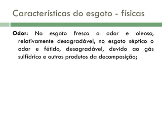 Características do esgoto - físicas
Odor: No esgoto fresco o odor e oleoso,
relativamente desagradável, no esgoto séptico o
odor e fétido, desagradável, devido ao gás
sulfídrico e outros produtos da decomposição;

 