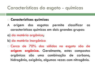 Características do esgoto - químicas
Características químicas
A origem dos esgotos permite classificar as
características químicas em dois grandes grupos:
a) da matéria orgânica;
b) da matéria inorgânica
 Cerca de 70% dos sólidos no esgoto são de
origem orgânica. Geralmente, estes compostos
orgânicos são uma combinação de carbono,
hidrogênio, oxigênio, algumas vezes com nitrogênio.


 