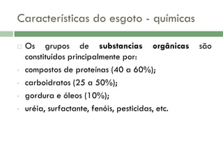 Características do esgoto - químicas


•

•
•
•

Os grupos de substancias orgânicas
constituídos principalmente por:
compostos de proteínas (40 a 60%);
carboidratos (25 a 50%);
gordura e óleos (10%);
uréia, surfactante, fenóis, pesticidas, etc.

são

 