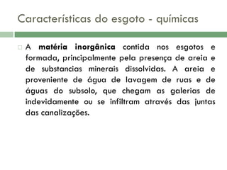 Características do esgoto - químicas


A matéria inorgânica contida nos esgotos e
formada, principalmente pela presença de areia e
de substancias minerais dissolvidas. A areia e
proveniente de água de lavagem de ruas e de
águas do subsolo, que chegam as galerias de
indevidamente ou se infiltram através das juntas
das canalizações.

 