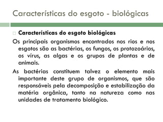 Características do esgoto - biológicas
Características do esgoto biológicas
Os principais organismos encontrados nos rios e nos
esgotos são as bactérias, os fungos, os protozoários,
os vírus, as algas e os grupos de plantas e de
animais.
As bactérias constituem talvez o elemento mais
importante deste grupo de organismos, que são
responsáveis pela decomposição e estabilização da
matéria orgânica, tanto na natureza como nas
unidades de tratamento biológico.


 