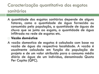Caracterização quantitativa dos esgotos
sanitários
A quantidade dos esgotos sanitários depende de alguns
fatores, como a quantidade de água fornecida ou
consumida pela população, a quantidade de águas de
chuva que se junta ao esgoto, a quantidade de água
infiltrada na rede de esgotos etc.
 Vazão doméstica
A vazão domestica de esgotos é calculada com base na
vazão de água da respectiva localidade. A vazão é
usualmente calculada em função da população de
projeto e de um valor atribuído para o consumo médio
diário de água de um indivíduo, denominado Quota
Per Capita (QPC).

 
