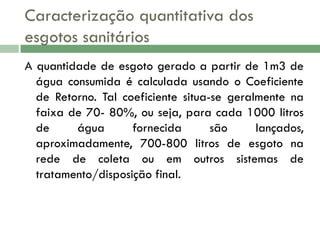Caracterização quantitativa dos
esgotos sanitários
A quantidade de esgoto gerado a partir de 1m3 de
água consumida é calculada usando o Coeficiente
de Retorno. Tal coeficiente situa-se geralmente na
faixa de 70- 80%, ou seja, para cada 1000 litros
de
água
fornecida
são
lançados,
aproximadamente, 700-800 litros de esgoto na
rede de coleta ou em outros sistemas de
tratamento/disposição final.

 