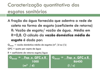 Caracterização quantitativa dos
esgotos sanitários
A fração da água fornecida que adentra a rede de
coleta na forma de esgoto (coeficiente de retorno)
R: Vazão de esgoto/ vazão de água. Média em
R=0,8. O cálculo da vazão doméstica média de
esgoto é dado por:
Qdméd = vazão doméstica média de esgotos (m3 /d ou l/s)
QPC = quota per capta de água
R = coeficiente de retorno esgoto/água

Qdméd = _ Pop x QPC x R
1000
(m3 / d)

Qdméd = _ Pop x QPC x R
86400
(l / s)

 