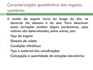 Caracterização quantitativa dos esgotos
sanitários
A vazão de esgoto varia ao longo do dia, no
decorrer da semana e do ano. Para descrever
essas variações existem alguns parâmetros, cujos
valores são determinados, entre outros, por:
• Tipo de esgoto
• Sistema de coleta
• Condições climáticas
• Tipo e material das canalizações
• Concepção e quantidade de estações elevatórias

 