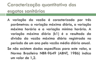 Caracterização quantitativa dos
esgotos sanitários
A variação da vazão é caracterizada por três
parâmetros: a variação máxima diária, a variação
máxima horária e a variação mínima horária. A
variação máxima diária (k1) é o resultado da
divisão da vazão máxima diária registrada no
período de um ano pela vazão média diária anual.
Se não existem dados específicos para este valor, a
Norma Brasileira NBR-9649 (ABNT, 1986) indica
um valor de 1,2.

 