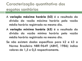 Caracterização quantitativa dos
esgotos sanitários
A variação máxima horária (k2) é o resultado da
divisão da vazão máxima horária pela vazão
média horária registrada no mesmo dia.
A variação mínima horária (k3) é o resultado da
divisão da vazão mínima horária pela vazão
média horária registrada no mesmo dia.
Se não existem dados específicos para k2 e k3 a
Norma Brasileira NBR-9649 (ABNT, 1986) indica
valores de 1,5 e 0,5 respectivamente.

 