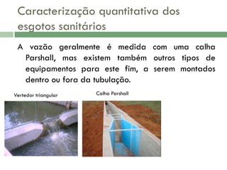 Caracterização quantitativa dos
esgotos sanitários
A vazão geralmente é medida com uma calha
Parshall, mas existem também outros tipos de
equipamentos para este fim, a serem montados
dentro ou fora da tubulação.
Vertedor triangular

Calha Parshall

 