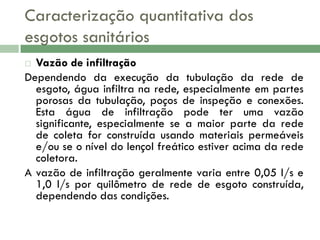Caracterização quantitativa dos
esgotos sanitários
Vazão de infiltração
Dependendo da execução da tubulação da rede de
esgoto, água infiltra na rede, especialmente em partes
porosas da tubulação, poços de inspeção e conexões.
Esta água de infiltração pode ter uma vazão
significante, especialmente se a maior parte da rede
de coleta for construída usando materiais permeáveis
e/ou se o nível do lençol freático estiver acima da rede
coletora.
A vazão de infiltração geralmente varia entre 0,05 l/s e
1,0 l/s por quilômetro de rede de esgoto construída,
dependendo das condições.


 