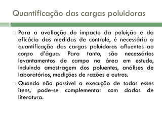 Quantificação das cargas poluidoras




Para a avaliação do impacto da poluição e da
eficácia das medidas de controle, é necessária a
quantificação das cargas poluidoras afluentes ao
corpo d’água. Para tanto, são necessários
levantamentos de campo na área em estudo,
incluindo amostragem dos poluentes, análises de
laboratórios, medições de razões e outros.
Quando não possível a execução de todos esses
itens, pode-se complementar com dados de
literatura.

 