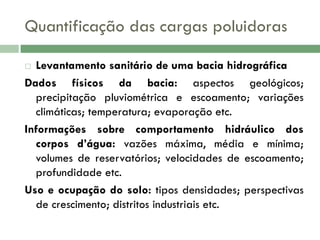 Quantificação das cargas poluidoras
Levantamento sanitário de uma bacia hidrográfica
Dados físicos da bacia: aspectos geológicos;
precipitação pluviométrica e escoamento; variações
climáticas; temperatura; evaporação etc.
Informações sobre comportamento hidráulico dos
corpos d’água: vazões máxima, média e mínima;
volumes de reservatórios; velocidades de escoamento;
profundidade etc.
Uso e ocupação do solo: tipos densidades; perspectivas
de crescimento; distritos industriais etc.


 