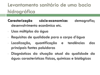 Levantamento sanitário de uma bacia
hidrográfica
Caracterização
sócio-economica:
demografia;
desenvolvimento econômico etc.
• Usos múltiplos da água
• Requisitos de qualidade para o corpo d’água
• Localização,
quantificação e tendências das
principais fontes poluidoras
• Diagnósticos da situação atual da qualidade da
água: características físicas, químicas e biológicas

 