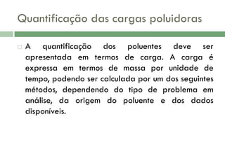 Quantificação das cargas poluidoras


A quantificação dos poluentes deve ser
apresentada em termos de carga. A carga é
expressa em termos de massa por unidade de
tempo, podendo ser calculada por um dos seguintes
métodos, dependendo do tipo de problema em
análise, da origem do poluente e dos dados
disponíveis.

 