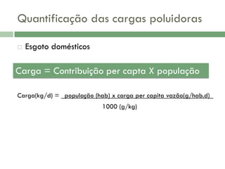 Quantificação das cargas poluidoras


Esgoto domésticos

Carga = Contribuição per capta X população
Carga(kg/d) = _população (hab) x carga per capita vazão(g/hab.d)_
1000 (g/kg)

 