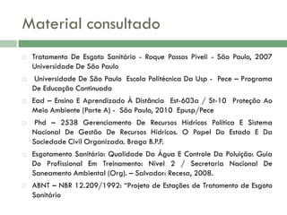 Material consultado












Tratamento De Esgoto Sanitário - Roque Passos Piveli - São Paulo, 2007
Universidade De São Paulo
Universidade De São Paulo Escola Politécnica Da Usp - Pece – Programa
De Educação Continuada

Ead – Ensino E Aprendizado À Distância Est-603a / St-10 Proteção Ao
Meio Ambiente (Parte A) - São Paulo, 2010 Epusp/Pece
Phd – 2538 Gerenciamento De Recursos Hídricos Política E Sistema
Nacional De Gestão De Recursos Hídricos. O Papel Do Estado E Da
Sociedade Civil Organizada. Braga B.P.F.
Esgotamento Sanitário: Qualidade Da Água E Controle Da Poluição: Guia
Do Profissional Em Treinamento: Nível 2 / Secretaria Nacional De
Saneamento Ambiental (Org). – Salvador: Recesa, 2008.

ABNT – NBR 12.209/1992: ―Projeto de Estações de Tratamento de Esgoto
Sanitário

 