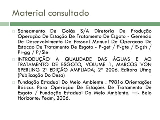 Material consultado






Saneamento De Goiás S/A Diretoria De Produção
Operação De Estação De Tratamento De Esgoto - Gerencia
De Desenvolvimento De Pessoal Manual De Operacao De
Estacao De Tratamento De Esgoto - P-get / P-gte / E-gsh /
Pr-gg / P/Sle
INTRODUÇÃO A QUALIDADE DAS ÁGUAS E AO
TRATAMENTO DE ESGOTO, VOLUME 1, MARCOS VON
SPERLING 2ª EDIÇÃO AMPLIADA; 2ª 2006. Editora Ufmg
(Publicação Do Desa)
Fundação Estadual Do Meio Ambiente . F981o Orientações
Básicas Para Operação De Estações De Tratamento De
Esgoto / Fundação Estadual Do Meio Ambiente. —- Belo
Horizonte: Feam, 2006.

 