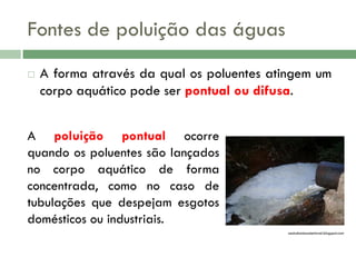 Fontes de poluição das águas


A forma através da qual os poluentes atingem um
corpo aquático pode ser pontual ou difusa.

A poluição pontual ocorre
quando os poluentes são lançados
no corpo aquático de forma
concentrada, como no caso de
tubulações que despejam esgotos
domésticos ou industriais.
oestudantesustentavel.blogspot.com

 