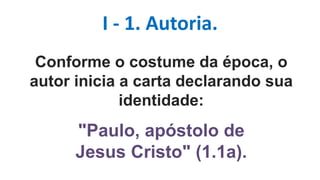 I - 1. Autoria.
Conforme o costume da época, o
autor inicia a carta declarando sua
identidade:
"Paulo, apóstolo de
Jesus Cristo" (1.1a).
 