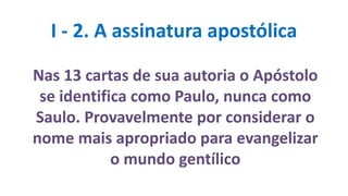 I - 2. A assinatura apostólica
Nas 13 cartas de sua autoria o Apóstolo
se identifica como Paulo, nunca como
Saulo. Provavelmente por considerar o
nome mais apropriado para evangelizar
o mundo gentílico
 