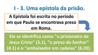 I - 3. Uma epístola da prisão.
A Epístola foi escrita no período
em que Paulo se encontrava preso
em Roma.
Ele se identifica como "o prisioneiro de
Jesus Cristo" (3.1), "o preso do Senhor"
(4.1) e o "embaixador em cadeias" (6.20).
 