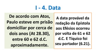 I - 4. Data
De acordo com Atos,
Paulo esteve em prisão
domiciliar por cerca de
dois anos (At 28.30),
entre 60 e 62 d.C.
aproximadamente.
A data provável da
redação da Epístola
aos Efésios ocorreu
por volta de 61 e 62
d.C. E Tíquico foi
seu portador (6.21).
 