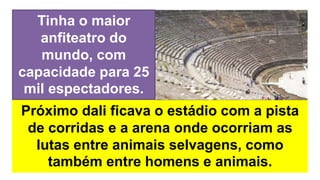 Próximo dali ficava o estádio com a pista
de corridas e a arena onde ocorriam as
lutas entre animais selvagens, como
também entre homens e animais.
Tinha o maior
anfiteatro do
mundo, com
capacidade para 25
mil espectadores.
 