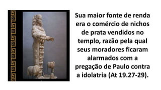 Sua maior fonte de renda
era o comércio de nichos
de prata vendidos no
templo, razão pela qual
seus moradores ficaram
alarmados com a
pregação de Paulo contra
a idolatria (At 19.27-29).
 