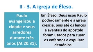 II - 3. A igreja de Éfeso.
Paulo
evangelizou a
cidade e seus
arredores
durante três
anos (At 20.31).
Em Éfeso, Deus usou Paulo
poderosamente e a igreja
crescia, pois até os lenços
e aventais do apóstolo
foram usados para curar
os enfermos e expulsar
demônios .
 