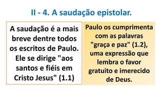 II - 4. A saudação epistolar.
Paulo os cumprimenta
com as palavras
"graça e paz" (1.2),
uma expressão que
lembra o favor
gratuito e imerecido
de Deus.
A saudação é a mais
breve dentre todos
os escritos de Paulo.
Ele se dirige "aos
santos e fiéis em
Cristo Jesus" (1.1)
 