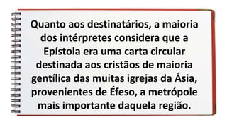Quanto aos destinatários, a maioria
dos intérpretes considera que a
Epístola era uma carta circular
destinada aos cristãos de maioria
gentílica das muitas igrejas da Ásia,
provenientes de Éfeso, a metrópole
mais importante daquela região.
 