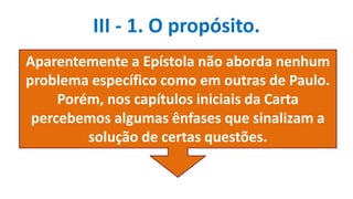 III - 1. O propósito.
Aparentemente a Epístola não aborda nenhum
problema específico como em outras de Paulo.
Porém, nos capítulos iniciais da Carta
percebemos algumas ênfases que sinalizam a
solução de certas questões.
 
