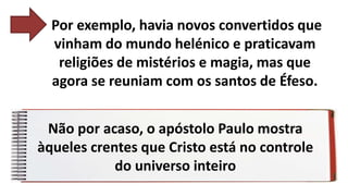 Por exemplo, havia novos convertidos que
vinham do mundo helénico e praticavam
religiões de mistérios e magia, mas que
agora se reuniam com os santos de Éfeso.
Não por acaso, o apóstolo Paulo mostra
àqueles crentes que Cristo está no controle
do universo inteiro
 