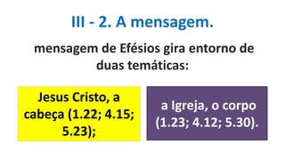 III - 2. A mensagem.
mensagem de Efésios gira entorno de
duas temáticas:
a Igreja, o corpo
(1.23; 4.12; 5.30).
Jesus Cristo, a
cabeça (1.22; 4.15;
5.23);
 