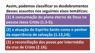 (1) A consumação do plano eterno de Deus na
pessoa Jesus Cristo (1.3-5);
Assim, podemos classificar os desdobramentos
desses assuntos nos seguintes eixos temáticos:
(3) a reconciliação dos povos por intermédio
da cruz de Cristo (2.16);
(2) a atuação do Espírito Santo como o penhor
da experiência de salvação (1.13,14);
 