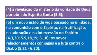 (5) um novo estilo de vida baseado na unidade,
na comunhão com o Espírito, na frutificação,
na adoração e na intercessão no Espírito
(4.3,30; 5.9,18,19; 6.18); os novos
relacionamentos conjugais e a luta contra o
Diabo (5.21 - 6.20).
(4) a revelação do mistério da vontade de Deus
por obra do Espírito Santo (3.5);
 