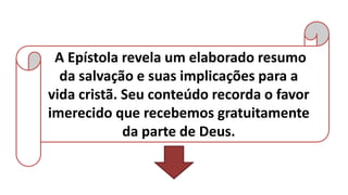 A Epístola revela um elaborado resumo
da salvação e suas implicações para a
vida cristã. Seu conteúdo recorda o favor
imerecido que recebemos gratuitamente
da parte de Deus.
 