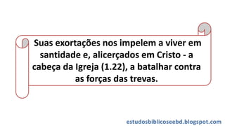 Suas exortações nos impelem a viver em
santidade e, alicerçados em Cristo - a
cabeça da Igreja (1.22), a batalhar contra
as forças das trevas.
 