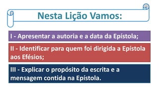 Nesta Lição Vamos:
I - Apresentar a autoria e a data da Epístola;
II - Identificar para quem foi dirigida a Epístola
aos Efésios;
III - Explicar o propósito da escrita e a
mensagem contida na Epístola.
 