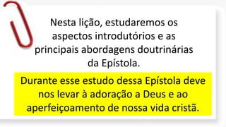 Nesta lição, estudaremos os
aspectos introdutórios e as
principais abordagens doutrinárias
da Epístola.
Durante esse estudo dessa Epístola deve
nos levar à adoração a Deus e ao
aperfeiçoamento de nossa vida cristã.
 