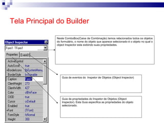 Tela Principal do Builder Guia de propriedades do Inspetor de Objetos (Object Inspector). Esta Guia especifica as propriedades do objeto selecionado. Guia de eventos do  Inspetor de Objetos (Object Inspector)  Neste ComboBox(Caixa de Combinação) temos relacionados todos os objetos do formulário, o nome do objeto que aparece selecionado é o objeto no qual o object Inspector esta exibindo suas propriedades. 