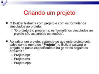 Criando um projeto O Builder trabalha com projeto e com os formulários vinculados ao projeto.  “ O projeto é o programa; os formulários vinculados ao projeto são as janelas ou seções“. Ao salvar um projeto, supondo-se que este projeto seja salvo com o nome de  “Projeto” , o Builder salvará o projeto na pasta especificada e irá gerar os seguintes arquivos : Projeto . bpr Projeto . res Projeto . cpp 