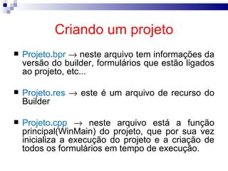 Criando um projeto Projeto . bpr     neste arquivo tem informações da versão do builder, formulários que estão ligados ao projeto, etc... Projeto . res     este é um arquivo de recurso do Builder Projeto . cpp     neste arquivo está a função principal(WinMain) do projeto, que por sua vez inicializa a execução do projeto e a criação de todos os formulários em tempo de execução. 