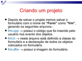 Criando um projeto Depois de salvar o projeto iremos salvar o formulário com o nome de  “Form”  como  “frm” , gerando os seguintes arquivos : frm . cpp     possui o código que foi inserido pelo usuário nos evento dos objetos. frm . h    neste arquivo está definido a classe do formulário e a declaração de todos os objetos colocados no formulário. frm . dfm     possui a imagem do formulário. 