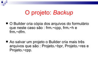 O projeto:  Backup O Builder cria cópia dos arquivos do formulário que neste caso são : frm . ~cpp, frm . ~h e frm . ~dfm. Ao salvar um projeto o Builder cria mais três arquivos que são : Projeto . ~bpr, Projeto . ~res e Projeto . ~cpp. 
